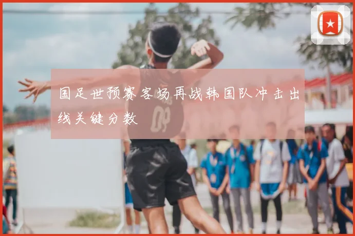 国足世预赛客场再战韩国队冲击出线关键分数