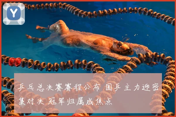 乒乓总决赛赛程公布 国乒主力迎密集对决 冠军归属成焦点