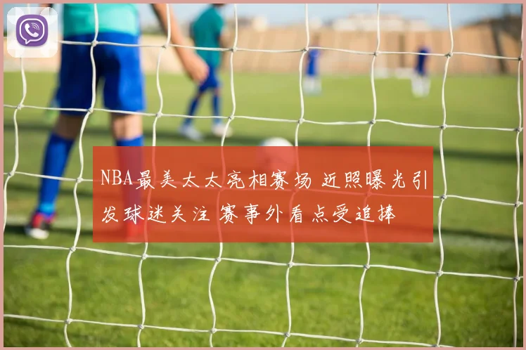 NBA最美太太亮相赛场 近照曝光引发球迷关注 赛事外看点受追捧