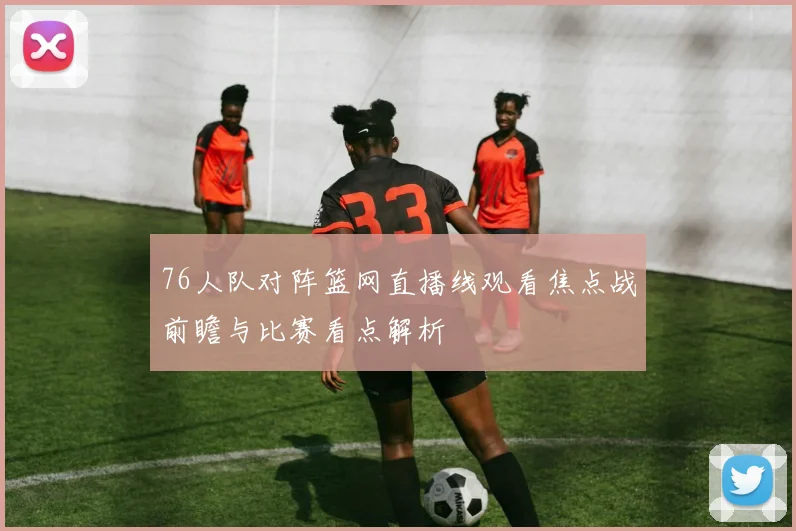 76人队对阵篮网直播线观看焦点战前瞻与比赛看点解析