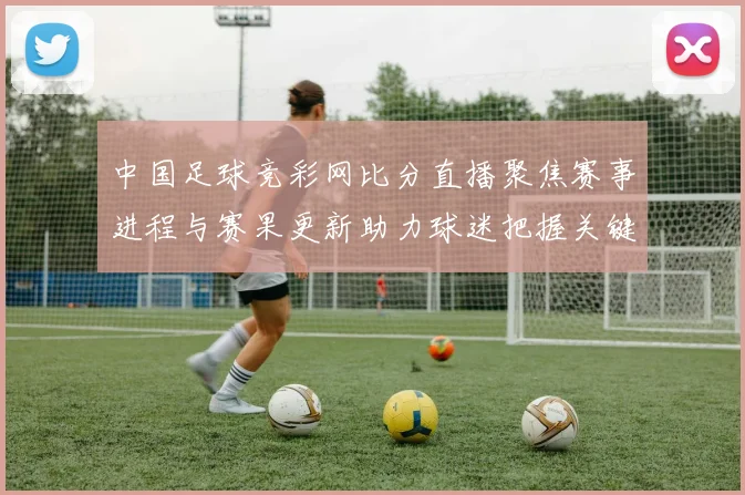 中国足球竞彩网比分直播聚焦赛事进程与赛果更新助力球迷把握关键对决动态
