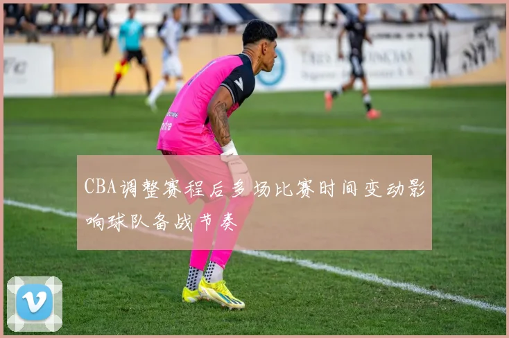 CBA调整赛程后多场比赛时间变动影响球队备战节奏
