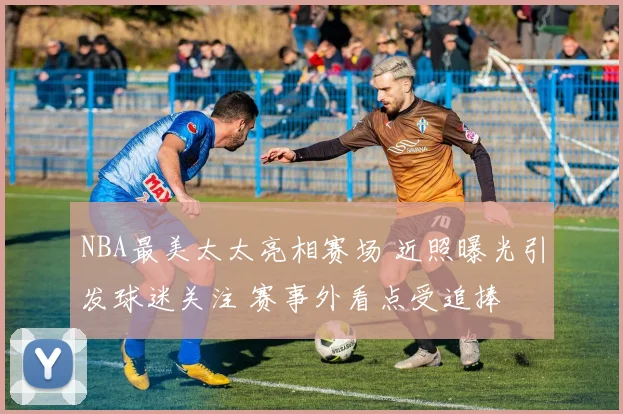 NBA最美太太亮相赛场 近照曝光引发球迷关注 赛事外看点受追捧