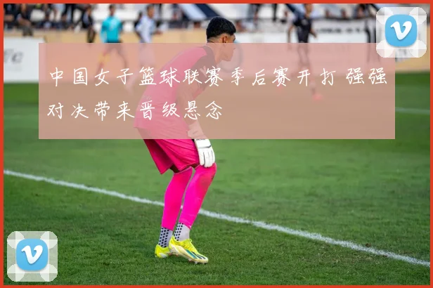 中国女子篮球联赛季后赛开打 强强对决带来晋级悬念