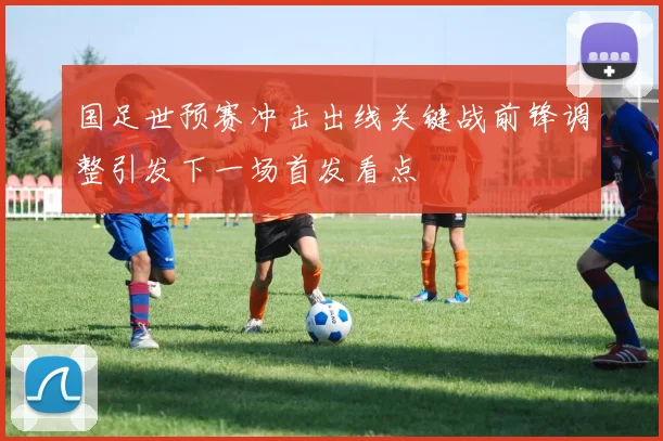 国足世预赛冲击出线关键战前锋调整引发下一场首发看点
