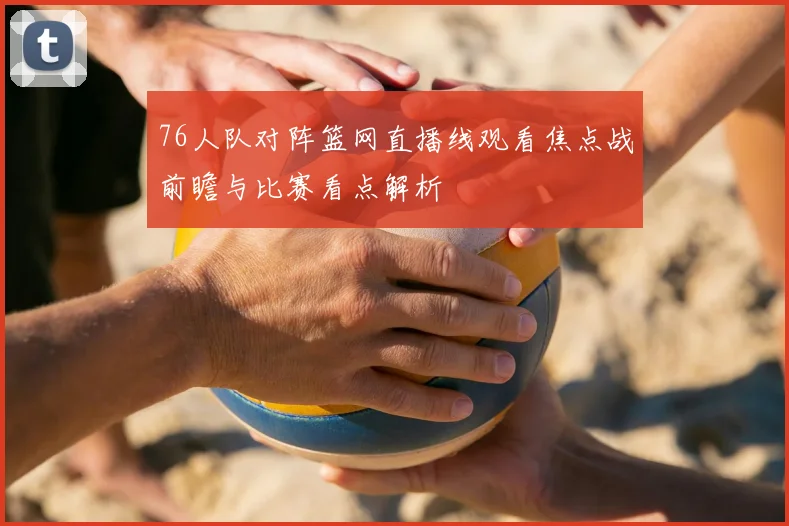 76人队对阵篮网直播线观看焦点战前瞻与比赛看点解析