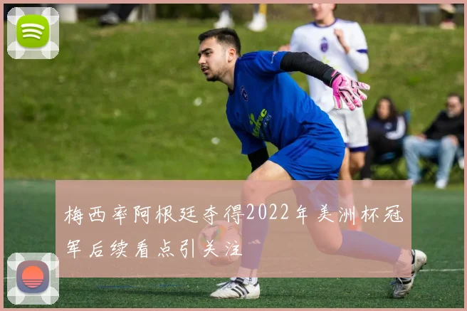 梅西率阿根廷夺得2022年美洲杯冠军后续看点引关注