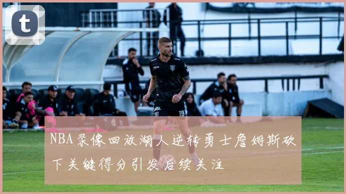 NBA录像回放湖人逆转勇士詹姆斯砍下关键得分引发后续关注