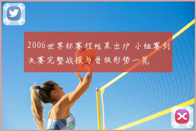 2006世界杯赛程结果出炉 小组赛到决赛完整战报与晋级形势一览