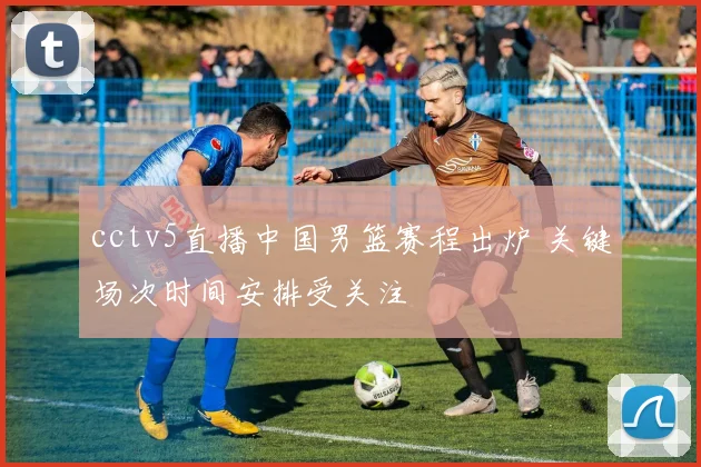 cctv5直播中国男篮赛程出炉 关键场次时间安排受关注