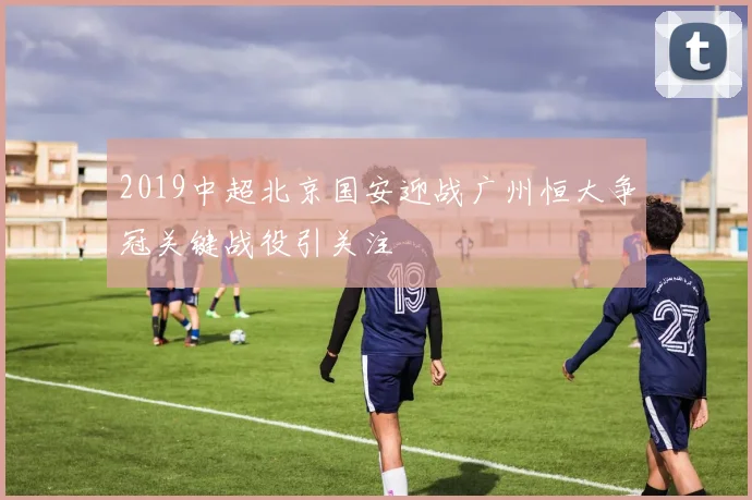 2019中超北京国安迎战广州恒大争冠关键战役引关注