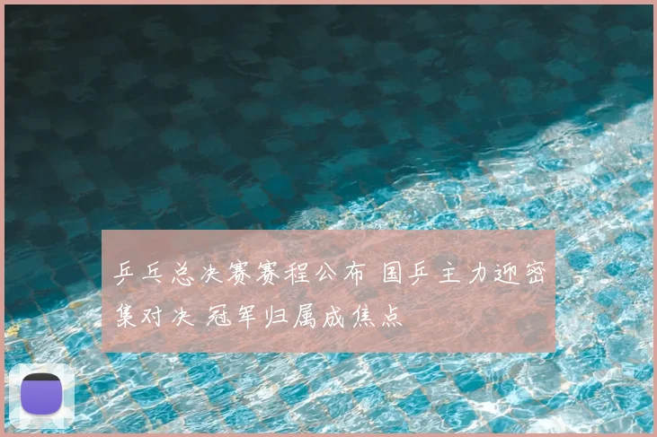 乒乓总决赛赛程公布 国乒主力迎密集对决 冠军归属成焦点
