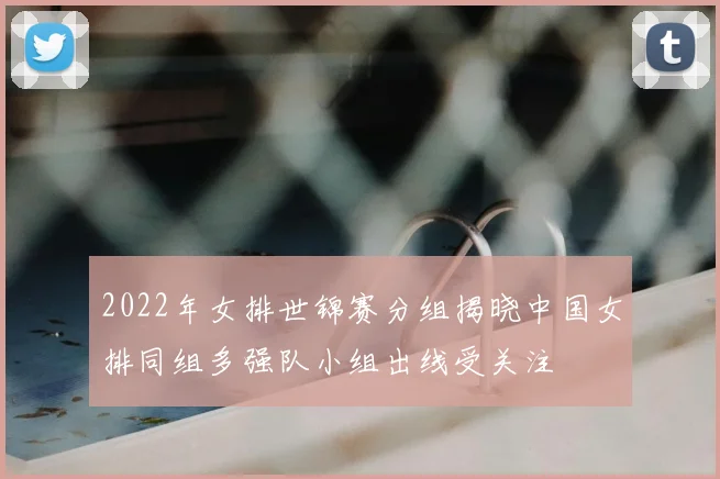 2022年女排世锦赛分组揭晓中国女排同组多强队小组出线受关注