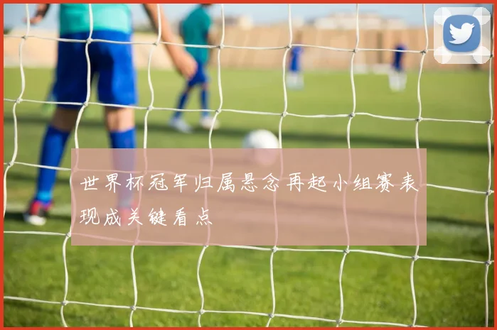世界杯冠军归属悬念再起小组赛表现成关键看点