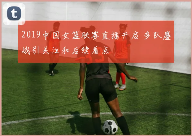 2019中国女篮联赛直播开启 多队鏖战引关注和后续看点